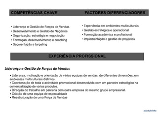  • Liderança e Gestão de Forças de Vendas• Desenvolvimento e Gestão de Negócios• Organização, estratégia e negociação• Formação, desenvolvimento e coaching• Segmentação e targetingCOMPETÊNCIAS CHAVE      FACTORES DIFERENCIADORES• Experiência em ambientes multiculturais• Gestão estratégica e operacional• Formação académica e profissional• Implementação e gestão de projectosEXPERIÊNCIA PROFISSIONALLiderança e Gestão de Forças de Vendas• Liderança, motivação e orientação de várias equipas de vendas, de diferentes dimensões, emambientes multiculturais distintos.• Coordenação de toda a actividade promocional desenvolvida com um parceiro estratégico nacomercialização de vários produtos.• Direcção do trabalho em parceria com outra empresa do mesmo grupo empresarial.• Criação de uma equipa de especialidade• Reestruturação de uma Força de VendasJoão Sobrinho  
