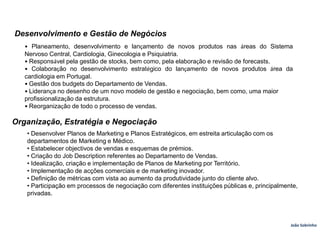 Desenvolvimento e Gestão de Negócios• Planeamento, desenvolvimento e lançamento de novos produtos nas áreas do Sistema Nervoso Central, Cardiologia, Ginecologia e Psiquiatria.• Responsável pela gestão de stocks, bem como, pela elaboração e revisão de forecasts.• Colaboração no desenvolvimento estratégico do lançamento de novos produtos área da cardiologia em Portugal.• Gestão dos budgets do Departamento de Vendas.• Liderança no desenho de um novo modelo de gestão e negociação, bem como, uma maiorprofissionalização da estrutura.• Reorganização de todo o processo de vendas.Organização, Estratégia e Negociação• Desenvolver Planos de Marketing e Planos Estratégicos, em estreita articulação com osdepartamentos de Marketing e Médico.• Estabelecer objectivos de vendas e esquemas de prémios.• Criação do Job Description referentes ao Departamento de Vendas.• Idealização, criação e implementação de Planos de Marketing por Território.• Implementação de acções comerciais e de marketing inovador.• Definição de métricas com vista ao aumento da produtividade junto do cliente alvo.• Participação em processos de negociação com diferentes instituições públicas e, principalmente, privadas.João Sobrinho  