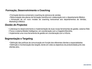 Formação, Desenvolvimento e Coaching• Formação técnico-comercial e coaching da estrutura de vendas.• Reformulação dos planos de formação científica em colaboração com o departamento Médico.• Introdução de um novo modelo de coaching transversal aos departamentos de Vendas, Marketing e Médico.Gestão de Projectos• Liderança no desenvolvimento e implementação de duas novas ferramentas de gestão, sistema Web• Force e sistema Mobile Intelligence, em coordenação com a Cegedim/Dendrite.• Implementei uma nova ferramenta de gestão em coordenação com a Infonis.Segmentação e Targeting• Definição das políticas de comunicação em função dos diferentes clientes e especialidades• Definição e monitorização dos targets, tendo em vista os objectivos de produtividade junto dosclientes alvo.João Sobrinho  