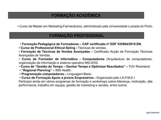 FORMAÇÃO ACADÉMICA• Curso de Master em Marketing Farmacêutico, administrado pela Universidade Lusíada do Porto.FORMAÇÃO PROFISSIONAL• Formação Pedagógica de Formadores – CAP certificado nº EDF 535904/2010 DN.• Curso de Professional EthicalSeling - Técnicas de vendas.• Formação de Técnicas de Vendas Avançadas – Certificado Acção de Formação Técnicas Avançadas de Vendas.• Curso de Formador de Informática - Computadores (Arquitectura de computadores, organização da informação e sistema operativo MS-DOS.• Curso de “Gestão do Tempo – Ganhar Tempo e Optimizar Resultados” – TUV Rheinland• “Regional Planning” – IMS Health. • Programação computadores – Linguagem Basic. • Curso de Formação Apoio a jovens Empresários - Organizado pelo I.A.P.M.E.IParticipei ainda em vários programas de formação e workshops sobre liderança, motivação, alta performance, trabalho em equipa, gestão de marketing e vendas, entre outros.João Sobrinho  