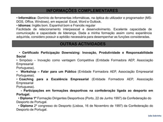 INFORMAÇÕES COMPLEMENTARES• Informática: Domínio de ferramentas informáticas, na óptica do utilizador e programador (MS-DOS, Office, Windows), em especial  Excel, Word e Outlook.• Idiomas: Inglês bom. Espanhol bom e Francês regularFacilidade de relacionamento interpessoal e desenvolvimento. Excelente capacidade de comunicação e capacidade de liderança. Dada a minha formação assim como experiência adquirida, considero possuir a aptidão necessária para desempenhar as funções consideradas.OUTRAS ACTIVIDADES   • Certificado Participação Downsizing: Inovação, Produtividade e Responsabilidade Social• Simpósio – Inovação como vantagem Competitiva (Entidade Formadora AEP, Associação EmpresarialPortuguesa).                                                                                            •  Workshop – Falar para um Público (Entidade Formadora AEP, Associação Empresarial Portuguesa).• Coaching  para  a  Excelência  Empresarial  (Entidade  Formadora  AEP,  Associação  EmpresarialPortuguesa).     - Participações em formações desportivas na confederação ligada ao desporto em Portugal.  • Diploma 1º Formação Dirigentes Desportivos (Porto, 22 de Junho 1997) da Confederação doDesporto de Portugal.  • Diploma 2º congresso do Desporto (Lisboa, 16 de Novembro de 1997) da Confederação do Desporto de Portugal.João Sobrinho  