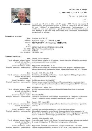 CU RRICU L U M VI T AE

                                                                                        E LAB ORATO S U LLA BAS E D EL

                                                                                                       F O RMATO        EU ROP EO




                       DICHIARAZIONE       Ai sensi del D. L.vo n. 196, del 30 giugno 2003 Codice in materia di
                                           protezione dei dati personali dichiaro di essere a conoscenza del mio diritto
                                           di poter chiedere la cancellazione, l’integrazione, l’aggiornamento e la
                                           rettifica dei miei dati personali e quindi acconsento al trattamento dei miei
                                           dati personali al solo fine della valutazione della candidatura all'inserimento
                                           professionale in azienda.

INFORMAZIONI   PERSONALI
                                Nome       Antonio MAIORANI
                             Indirizzo     Via delle Vigne, 47 – 00148 ROMA
                              Telefono     0689674187 – (Cellulare 3342117200)
                                   Fax
                                E-mail     antonio.maiorani@amaiorani.org
                            Sito WEB       Http://servizi.amaiorani.org
                          Nazionalità      italiana
                       Data di nascita     20 Gennaio 1957

ESPERIENZA   LAVORATIVA
                                  Date     Gennaio 2012 -> (presente)
   Tipo di azienda o settore ( scuola,     Società Gasdotti Italia S.p.A. - (Frosinone – Società di gestione del trasporto gas metano
              azienda privata, libera      nella rete metanodotti si sua proprietà)
                       professione,...)
           Ruolo/i lavorativo/i svolto/i   Responsabile settore SCADA ed ICT
 Principali mansioni e responsabilità      Gestione attuale sistema SCADA-Misure e Allocazioni, progetto e gestione sviluppo
                                           nuovo prodotto globale per Controllo,Misure, Allocazioni e gestione dell’ICT Corporate

                                  Date     Settembre 2011 – Dicembre 2012
   Tipo di azienda o settore ( scuola,     Società Gasdotti Italia S.p.A. (Frosinone – Società di gestione del trasporto gas metano
              azienda privata, libera      nella rete metanodotti si sua proprietà)
                       professione,...)
           Ruolo/i lavorativo/i svolto/i   Collaboratore settore SCADA ed ICT
 Principali mansioni e responsabilità      Gestione attuale sistema SCADA-Misure e Allocazioni, progetto e gestione sviluppo
                                           nuovo prodotto globale per Controllo,Misure, Allocazioni e gestione dell’ICT Corporate

                                  Date     Novembre 2010 – Agosto 2011
   Tipo di azienda o settore ( scuola,     Attività imprenditoriale in proprio (Roma - Collaborazione con GSAutomation
              azienda privata, libera      S.p.A.)
                       professione,...)
           Ruolo/i lavorativo/i svolto/i   Specialista SCADA
 Principali mansioni e responsabilità      Gestione ed esecuzione di survey e attività di installazione SCADA presso diversi Clienti
                                           (AGIP KCO ed ENI Congo). Sviluppo e modifica varie applicazioni PLC e HMI

                                  Date     Gennaio 2009 – Agosto 2011
   Tipo di azienda o settore ( scuola,     Attività imprenditoriale in proprio (Roma - Intermediario assicurativo e specialista
              azienda privata, libera      software)
                       professione,...)
           Ruolo/i lavorativo/i svolto/i   Attività di intermediazione assicurativa e attività di sviluppo software.
 Principali mansioni e responsabilità      Intermediario assicurativo presso Agenzia Groupama ed altro broker assicurativo in
                                           Roma. Attività di sviluppo di alcuni siti Web e collaborazione per preparazione specifiche
                                           tecniche per Proxima Informatica per prodotto SCADA si Aeroporti di Roma

                                  Date     Dicembre 2004 – Dicembre 2008
   Tipo di azienda o settore ( scuola,     Progetti Europa & Global S.p.A. (Roma – Società di mamagement per progetti di stazioni
              azienda privata, libera      di misura, attività gestione db del territorio e progettazione infrastrutture)
                       professione,...)
           Ruolo/i lavorativo/i svolto/i   Responsabile gestione ICT e collaboratore sviluppo sistemi SCADA e di misura
 Principali mansioni e responsabilità      Gestione del parco informatico societario (tra 60 e 80 PC e sino a 9 Server oltre a telefonia
 