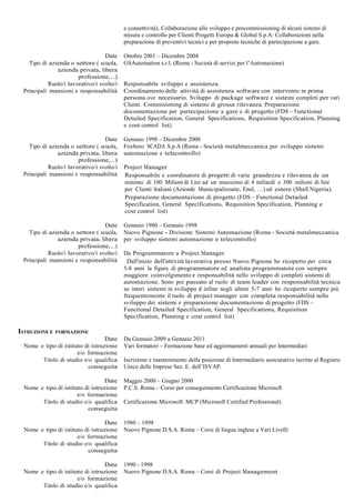 e connettività). Collaborazione allo sviluppo e precommissioning di alcuni sistemi di
                                           misura e controllo per Clienti Progetti Europa & Global S.p.A: Collaborazioni nella
                                           preparazione di preventivi tecnici e per proposte tecniche di partecipazione a gare.

                                  Date     Ottobre 2001 – Dicembre 2004
   Tipo di azienda o settore ( scuola,     GSAutomation s.r.l. (Roma - Società di servizi per l’Automazione)
              azienda privata, libera
                       professione,...)
           Ruolo/i lavorativo/i svolto/i   Responsabile sviluppo e assistenza.
 Principali mansioni e responsabilità      Coordinamento delle attività di assistenza software con intervento in prima
                                           persona ove necessario. Sviluppo di package software e sistemi completi per vari
                                           Clienti. Commisioning di sistemi di grossa rilevanza. Preparazione
                                           documentazione per partecipazione a gare e di progetto (FDS – Functional
                                           Detailed Specification, General Specifications, Requisition Specification, Planning
                                           e cost control list)

                                  Date     Gennaio 1998 – Dicembre 2000
   Tipo di azienda o settore ( scuola,     Foxboro SCADA S.p.A (Roma - Società metalmeccanica per sviluppo sistemi
              azienda privata, libera      automazione e telecontrollo)
                       professione,...)
           Ruolo/i lavorativo/i svolto/i   Project Manager
 Principali mansioni e responsabilità      Responsabile e coordinatore di progetti di varia grandezza e rilevanza da un
                                           minimo di 100 Milioni di Lire ad un massimo di 4 miliardi e 300 milioni di lire
                                           per Clienti Italiani (Aziende Municipalizzate, Enel, …) ed estere (Shell Nigeria).
                                           Preparazione documentazione di progetto (FDS – Functional Detailed
                                           Specification, General Specifications, Requisition Specification, Planning e
                                           cost control list)

                                  Date     Gennaio 1980 – Gennaio 1998
   Tipo di azienda o settore ( scuola,     Nuovo Pignone - Divisione Sistemi Automazione (Roma - Società metalmeccanica
              azienda privata, libera      per sviluppo sistemi automazione e telecontrollo)
                       professione,...)
           Ruolo/i lavorativo/i svolto/i   Da Programmatore a Project Manager
 Principali mansioni e responsabilità       Dall'inizio dell'attività lavorativa presso Nuovo Pignone ho ricoperto per circa
                                           5-8 anni la figura di programmatore ed analista programmatore con sempre
                                           maggiore coinvolgimento e responsabilità nello sviluppo di completi sistemi di
                                           automazione. Sono poi passato al ruolo di team leader con responsabilità tecnica
                                           su interi sistemi in sviluppo d infine negli ultimi 5-7 anni ho ricoperto sempre più
                                           frequentemente il ruolo di project manager con completa responsabilità nello
                                           sviluppo dei sistemi e preparazione documentazione di progetto (FDS –
                                           Functional Detailed Specification, General Specifications, Requisition
                                           Specification, Planning e cost control list)

ISTRUZIONE E   FORMAZIONE
                                  Date     Da Gennaio 2009 a Gennaio 2011
 Nome e tipo di istituto di istruzione     Vari formatori – Formazione base ed aggiornamenti annuali per Intermediari
                      e/o formazione
       Titolo di studio e/o qualifica      Iscrizione e mantenimento della posizione di Intermediario assicurativo iscritto al Registro
                          conseguita       Unico delle Imprese Sez. E. dell’ISVAP.

                                  Date     Maggio 2000 – Giugno 2000
 Nome e tipo di istituto di istruzione     P.C.S. Roma – Corso per conseguimento Certificazione Microsoft
                      e/o formazione
       Titolo di studio e/o qualifica      Certificazione Microsoft: MCP (Microsoft Certified Professional)
                          conseguita

                                  Date     1980 – 1998
 Nome e tipo di istituto di istruzione     Nuovo Pignone D.S.A. Roma – Corsi di lingua inglese a Vari Livelli
                      e/o formazione
       Titolo di studio e/o qualifica
                          conseguita

                                  Date     1990 - 1998
 Nome e tipo di istituto di istruzione     Nuovo Pignone D.S.A. Roma – Corsi di Project Management
                      e/o formazione
       Titolo di studio e/o qualifica
 
