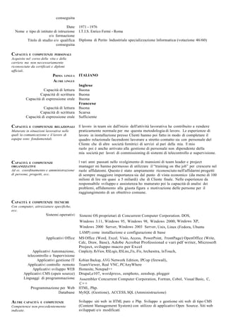 conseguita

                                   Date     1971 - 1976
  Nome e tipo di istituto di istruzione     I.T.I.S. Enrico Fermi - Roma
                       e/o formazione
        Titolo di studio e/o qualifica      Diploma di Perito Industriale specializzazione Informatica (votazione 46/60)
                           conseguita

CAPACITÀ E    COMPETENZE PERSONALI
Acquisite nel corso della vita e della
carriera ma non necessariamente
riconosciute da certificati e diplomi
ufficiali.
                            PRIMA LINGUA ITALIANO
                            ALTRE LINGUE
                                            Inglese
                    Capacità di lettura     Buona
                  Capacità di scrittura     Buona
          Capacità di espressione orale     Buona
                                            Francese
                    Capacità di lettura     Buona
                  Capacità di scrittura     Scarsa
          Capacità di espressione orale     Sufficiente

CAPACITÀ E    COMPETENZE RELAZIONALI        Il lavoro in team sin dall'inizio dell'attività lavorativa ha contribuito a rendere
Maturate in situazioni lavorative nelle     praticamente normale per me questa metodologia di lavoro. Le esperienze di
quali la comunicazione e il lavoro di       lavoro in installazione presso Clienti hanno poi fatto in modo di completare il
equipe sono fondamentali.                   quadro relazionale facendomi lavorare a stretto contatto sia con personale del
                                            Cliente che di altre società fornitrici di servizi al pari della mia. Il mio
                                            ruolo poi è anche arrivato alla gestione di personale non dipendente della
                                            mia società per lavori di commissioning di sistemi di telecontrollo e supervisione.

CAPACITÀ E COMPETENZE                       I vari anni passati nello svolgimento di mansioni di team leader e project
ORGANIZZATIVE                               manager mi hanno permesso di utilizzare il “training on the job” per crescere nel
Ad es. coordinamento e amministrazione      ruolo affidatomi. Questo è stato ampiamente riconosciuto nell'affidarmi progetti
di persone, progetti, ecc.                  di sempre maggiore importanza sia dal punto di vista economico (da meno di 100
                                            milioni di lire sin quasi a 5 miliardi) che di Cliente finale. Nelle esperienze da
                                            responsabile sviluppo e assistenza ho maturato poi la capacità di analisi dei
                                            problemi, affidamento alla giusta figura e motivazione delle persone per il
                                            raggiungimento di un obiettivo comune.

CAPACITÀ    E COMPETENZE TECNICHE
Con computer, attrezzature specifiche,
ecc.
                       Sistemi operativi    Sistemi OS proprietari di Concurrent Computer Corporation. DOS,
                                            Windows 3.11, Windows 95, Windows 98, Windows 2000, Windows XP,
                                            Windows 2000 Server, Windows 2003 Server, Unix, Linux (Fedora, Ubuntu
                                            LAMP) come installazione e configurazione di base
                       Applicativi Office   MS Office (Word, Excel, Visio, Access, PowerPoint, FrontPage) OpenOffice (Write,
                                            Calc, Draw, Base), Adobe Acrobat Professional e vari pdf writer, Microsoft
                                            Project, sviluppo macro per Excel
             Applicativi Automazione,       Cimplicity, RsView, RSLogix, RSLinx,,Fix, iFix, Archestra, InTouch,
          telecontrollo e Supervisione
                Applicativi gestione IT     Kobian Backup, AVG Network Edition, IPCop (firewall),
          Applicativi controllo remoto      TeamViewer, Real VNC, PCAnyWhere
              Applicativi sviluppo WEB      Homesite, Notepad++
        Applicativi CMS (open source)       Drupal,e107, wordpress, zenphoto, zenshop, plogger
        Linguaggi di programmazione         Assembler Concurrent Computer Corporation, Fortran, Cobol, Visual Basic, C,
                                            C++
             Programmazione per Web         HTML, Php.
                           Database         MySQL (Gestione), ACCESS, SQL (Amministrazione)

ALTRE CAPACITÀ      E COMPETENZE            Sviluppo siti web in HTML puro e Php. Sviluppo e gestione siti web di tipo CMS
Competenze non precedentemente              (Content Management System) con utilizzo di applicativi Open Source. Siti web
indicate.                                   sviluppati e/o modificati
 