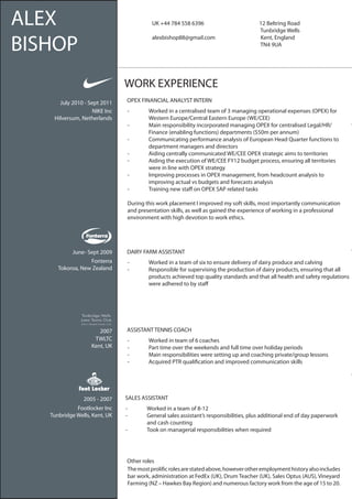 ALEX                                 	      UK +44 784 558 6396                  	
                                                                                 	
                                                                                          12 Beltring Road
                                                                                          Tunbridge Wells


BISHOP
                                      	     alexbishop88@gmail.com               	        Kent, England
                                                                                 	        TN4 9UA




                               WORK EXPERIENCE
      July 2010 - Sept 2011    OPEX FINANCIAL ANALYST INTERN
                    NIKE Inc    -	        Worked in a centralised team of 3 managing operational expenses (OPEX) for 		
    Hilversum, Netherlands      	         Western Europe/Central Eastern Europe (WE/CEE)
                                -	        Main responsibility incorporated managing OPEX for centralised Legal/HR/		
                                	         Finance (enabling functions) departments ($50m per annum)
                                -	        Communicating performance analysis of European Head Quarter functions to 		
                                	         department managers and directors
                                -	        Aiding centrally communicated WE/CEE OPEX strategic aims to territories
                                -	        Aiding the execution of WE/CEE FY12 budget process, ensuring all territories 		
                                	         were in line with OPEX strategy
                                -	        Improving processes in OPEX management, from headcount analysis to 		
                                	         improving actual vs budgets and forecasts analysis
                                -	        Training new staff on OPEX SAP related tasks

                                During this work placement I improved my soft skills, most importantly communication
                                and presentation skills, as well as gained the experience of working in a professional
                                environment with high devotion to work ethics.




           June- Sept 2009     DAIRY FARM ASSISTANT
                  Fonterra      -	        Worked in a team of six to ensure delivery of dairy produce and calving
      Tokoroa, New Zealand      -	        Responsible for supervising the production of dairy products, ensuring that all		
                                	         products achieved top quality standards and that all health and safety regulations		
                                	         were adhered to by staff




                      2007     ASSISTANT TENNIS COACH
                    TWLTC       -	        Worked in team of 6 coaches
                   Kent, UK     -	        Part time over the weekends and full time over holiday periods
                                -	        Main responsibilities were setting up and coaching private/group lessons
                                -	        Acquired PTR qualification and improved communication skills




                2005 - 2007    SALES ASSISTANT
             Footlocker Inc    -	         Worked in a team of 8-12
   Tunbridge Wells, Kent, UK   -	         General sales assistant’s responsibilities, plus additional end of day paperwork 		
                               	          and cash counting
                               -	         Took on managerial responsibilities when required




                               Other roles
                               The most prolific roles are stated above, however other employment history also includes
                               bar work, administration at FedEx (UK), Drum Teacher (UK), Sales Optus (AUS), Vineyard
                               Farming (NZ – Hawkes Bay Region) and numerous factory work from the age of 15 to 20.
 