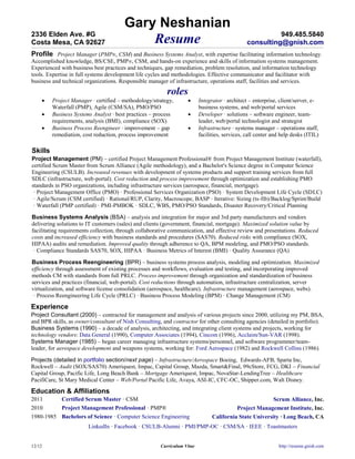 Gary Neshanian
2336 Elden Ave. #G                                                                                        949.485.5840
Costa Mesa, CA 92627                       Resume                                               consulting@gnish.com
Profile Project Manager (PMP®, CSM) and Business Systems Analyst, with expertise facilitating information technology.
Accomplished knowledge, BS/CSE, PMP ®, CSM, and hands-on experience and skills of information systems management.
Experienced with business best practices and techniques, gap remediation, problem resolution, and information technology
tools. Expertise in full systems development life cycles and methodologies. Effective communicator and facilitator with
business and technical organizations. Responsible manager of infrastructure, operations staff, facilities and services.
                                                          roles
        Project Manager · certified – methodology/strategy,             Integrator · architect – enterprise, client/server, e-
         Waterfall (PMP), Agile (CSM/SA), PMO/PSO                         business systems, and web/portal services
        Business Systems Analyst · best practices – process             Developer · solutions – software engineer, team-
         requirements, analysis (BMI), compliance (SOX)                   leader, web/portal technologist and strategist
        Business Process Reengineer · improvement – gap                 Infrastructure · systems manager – operations staff,
         remediation, cost reduction, process improvement                 facilities, services, call center and help desks (ITIL)

Skills
Project Management (PM) – certified Project Management Professional® from Project Management Institute (waterfall),
certified Scrum Master from Scrum Alliance (Agile methodology), and a Bachelor's Science degree in Computer Science
Engineering (CSULB). Increased revenues with development of systems products and support training services from full
SDLC (infrastructure, web-portal). Cost reduction and process improvement through optimization and establishing PMO
standards in PSO organizations, including infrastructure services (aerospace, financial, mortgage).
 · Project Management Office (PMO) · Professional Services Organization (PSO) · System Development Life Cycle (SDLC)
 · Agile/Scrum (CSM certified) · Rational/RUP, Clarity, Macroscope, BASP · Iterative: Sizing (ts-fib)/Backlog/Sprint/Build
 · Waterfall (PMP certified) · PMI-PMBOK · SDLC, WBS, PMO/PSO Standards, Disaster Recovery/Critical Planning

Business Systems Analysis (BSA) – analysis and integration for major and 3rd party manufacturers and vendors
delivering solutions to IT customers (sales) and clients (government, financial, mortgage). Maximized solution value by
facilitating requirements collection, through collaborative communication, and effective review and presentations. Reduced
costs and increased efficiency with business standards and procedures (SAS70). Reduced risks with compliance (SOX,
HIPAA) audits and remediation. Improved quality through adherence to QA, BPM modeling, and PMO/PSO standards.
 · Compliance Standards SAS70, SOX, HIPAA · Business Metrics of Interest (BMI) · Quality Assurance (QA)

Business Process Reengineering (BPR) – business systems process analysis, modeling and optimization. Maximized
efficiency through assessment of existing processes and workflows, evaluation and testing, and incorporating improved
methods CM with standards from full PRLC. Process improvement through organization and standardization of business
services and practices (financial, web-portal). Cost reductions through automation, infrastructure centralization, server
virtualization, and software license consolidation (aerospace, healthcare). Infrastructure management (aerospace, webs).
 · Process Reengineering Life Cycle (PRLC) · Business Process Modeling (BPM) · Change Management (CM)

Experience
Project Consultant (2000) – contracted for management and analysis of various projects since 2000, utilizing my PM, BSA,
and BPR skills, as owner/consultant of Nish Consulting, and contractor for other consulting agencies (detailed in portfolio).
Business Systems (1990) – a decade of analysis, architecting, and integrating client systems and projects, working for
technology vendors: Data General (1990), Computer Associates (1994), Cincom (1996), Acclaim/Sun-VAR (1998).
Systems Manager (1985) – began career managing infrastructure systems/personnel, and software programmer/team-
leader, for aerospace development and weapons systems, working for: Ford Aerospace (1982) and Rockwell Collins (1986).

Projects (detailed in portfolio section/next page) – Infrastructure/Aerospace Boeing, Edwards-AFB, Sparta Inc,
Rockwell – Audit (SOX/SAS70) Ameriquest, Impac, Capital Group, Mazda, Smart&Final, 99cStore, FCG, DKI – Financial
Capital Group, Pacific Life, Long Beach Bank – Mortgage Ameriquest, Impac, NovaStar-LendingTree – Healthcare
PacifiCare, St Mary Medical Center – Web/Portal Pacific Life, Avaya, ASI-IC, CFC-OC, Shipper.com, Walt Disney.

Education & Affiliations
2011         Certified Scrum Master · CSM                                                                   Scrum Alliance, Inc.
2010         Project Management Professional · PMP®                                        Project Management Institute, Inc.
1980-1985 Bachelors of Science · Computer Science Engineering                   California State University · Long Beach, CA
                        LinkedIn · Facebook · CSULB-Alumni · PMI/PMP-OC · CSM/SA · IEEE · Toastmasters


12/12                                                  Curriculum Vitae                                       http://resume.gnish.com
 