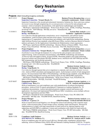 Gary Neshanian
                                       Portfolio
Projects (Nish Consulting & agency contracts)
06/11-12/12     Project Manager                                                Business Process Reengineering (web/portal)
                Inspection Connection · Newport Beach, CA                      Automotive maintenance · Dealer website
                Inspection Connection is the second and restructured Automotive Solutions Inc. from a previous contract.
                Increased revenue through reengineering of a second generation web/portal for sales prospects and
                customer. Authored enterprise documentation, with Agile/Scrum methodologies and standards.
                 · MS-Project, Agile/Scrum methodologies · Word, Excel, Project, Visio · HTML, FrontPage, Photoshop,
                JavaScript web · ASP/VBScript, MS-SQL.net server · Redundant/IIS, DRP
11/10-04/11     Project Manager                                                              Systems Data Analysis (eot/bds)
                Boeing · Seal Beach, CA                                               Facilitator · Application Transition
                Cost reductions through applications centralization, server virtualizations, and software license
                consolidations. Authored project plans and burn down reports. Transitioned applications from
                engineering to IT organization. Developed plans and schedules with Agile/Scrum methodology, Boeing
                Agile Software Process-Lean standards, using MS-Project-Office, executive Business Metrics of Interest
                analysis and reports, for the Applications Consolidation & Modernization virtual organization.
                 · MS-Project, Agile/Scrum (BASP) methodology · Business Metrics of Interest (BMI) · Word, Excel,
                Project, Visio, PowerPoint · MS-SQL/Access, Excel data · Win7/IIS, SharePoint hosting
02/09-08/10     Project Engineer                                                  Business Systems Integration (web/portal)
                Automotive Solutions Inc · Newport Beach, CA                   Automotive maintenance · Dealer website
                Established revenue through development of a web/portal for sales prospects and customer
                support/training. Authored enterprise documentation, with PMBOK methodology and standards.
                Architected sales and support website, designed HTML, Photoshop graphics and vendor partnering.
                Integrated website and client/dealer MS-SQL database server, interfaced with ASP/VBScript and MS-
                SQL programming, and JavaScript automation.
                 · MS-Project, PMI-PMBOK methodology · Word, Excel, Project, Visio · HTML, FrontPage, Photoshop,
                JavaScript web · C##, MS-Access/flat files · Win2008/IIS
05/08-09/08     Project Manager                                                          Business Systems Analysis (aircraft)
                Boeing · Long Beach, CA                                             SDLC development · Data Migration
                Cost reduction through regional data server migrations to corporate, and reduction of disaster recovery
                risks. Authored SDLC procedures and management reports. Audited project controls of task management
                process. Developed project/task SDLC/CM methodology, with Macroscope standards, using MS-Project-
                Office, including management tracking and timeline reports for the eMOD PMO organization.
                 · MS-Project, Fujitsu/Macroscope methodologies · Word, Excel, Project, Visio, PowerPoint. PP,
                SDLC/CM deliverables · MS-SQL, Excel data · WinXP/IIS hosting
01/07-08/07     Engagement Engineer                                                      Business Systems Analysis (sas-70)
                Capital Group · Brea, CA                                              SAS-70 · Analysis and Remediation
                Reduced maintenance costs and compliance gaps with standardization of software development
                procedures. Authored SAS-70 reports and prepared IT Statement on Auditing Standards No. 70
                compliance documentation. Audited and analyzed general computer controls and business unit
                applications. Developed and implemented Waterfall/Scrum SDLC remediation, across multiple software
                development organizations and their PMO.
                 · MS-Project, Waterfall & Scrum methodologies · Word, Excel, Project, Visio. PP, SDLC/CM
                deliverables · MS-SQL data · Win2000/XP/IIS, SharePoint hosting
11/05-01/06     Project Manager                                                           Business Systems Analysis (health)
                PacifiCare · Cypress, CA                               eMail Warehouse · Archival and Index/Retrieval
                Reduced search/retrieval and litigation costs through the archival and indexing of the corporate email
                system. Authored project plan of email storage system, including vendor specifications. Managed IS
                implementation to comply with legal requirements of email retrieval for ongoing litigation court
                supporting, and SOX/HIPAA compliance. Liaison and coordination with vendor for email archivals.
                 · MS-Project, PMBOK methodologies · Word, Excel, Project, Visio. PP, RFP deliverables · MS-SQL
                data · Win2000/XP/IIS, SharePoint hosting
2005
04/04~11/06     Compliance Audit Engineer                                            Business Systems Analysis (sox/sas)
                SOX-404/SAS-70 · Southern, CA                              SOX-404/SAS-70 · Analysis and IT Audits
                Reduced compliance gap risks and increased efficiency through audits, remediation, and procedure
                authoring. Authored Sarbanes-Oxley (SOX) 404 and Statement Auditing Standards (SAS) No. 70 reports,
12/12                                               Curriculum Vitae                                     http://resume.gnish.com
 