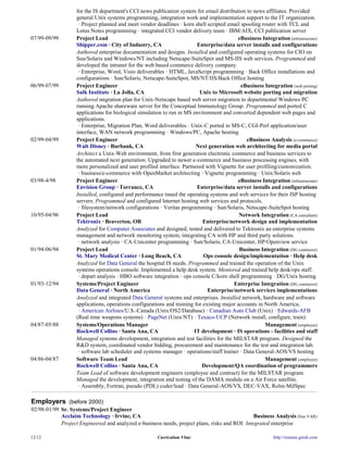 for the IS department's CCI news publication system for email distribution to news affiliates. Provided
                   general Unix systems programming, integration work and implementation support to the IT organization.
                    · Project planned and meet vendor deadlines · korn shell scripted email spooling router with TCL and
                   Lotus Notes programming · integrated CCI vendor delivery team · IBM/AIX, CCI publication server
07/99-09/99        Project Lead                                                            eBusiness Integration (infrastructure)
                   Shipper.com · City of Industry, CA                    Enterprise/data server installs and configurations
                   Authored enterprise documentation and designs. Installed and configured operating systems for CIO on
                   Sun/Solaris and Windows/NT including Netscape-SuiteSpot and MS-IIS web services. Programmed and
                   developed the intranet for the web based commerce delivery company.
                    · Enterprise, Word, Visio deliverables · HTML, JavaScript programming · Back Office installations and
                   configurations · Sun/Solaris, Netscape-SuiteSpot, MS/NT/IIS/Back Office hosting
06/99-07/99        Project Engineer                                                         eBusiness Integration (web porting)
                   Salk Institute · La Jolla, CA                          Unix to Microsoft website porting and migration
                   Authored migration plan for Unix-Netscape based web server migration to departmental Windows PC
                   running Apache shareware server for the Conceptual Immunology Group. Programmed and ported C
                   applications for biological simulation to run in MS environment and converted dependent web pages and
                   applications.
                    · Enterprise, Migration Plan, Word deliverables · Unix-C ported to MS-C, CGI-Perl application/user
                   interface, WAN network programming · Windows/PC, Apache hosting
02/99-04/99        Project Engineer                                                            eBusiness Analysis (e-commerce)
                   Walt Disney · Burbank, CA                             Next generation web architecting for media portal
                   Architect a Unix-Web environment, from first generation electronic commerce and business services to
                   the automated next generation. Upgraded to newer e-commerce and business processing engines, with
                   more personalized and user profiled interface. Partnered with Vignette for user profiling/customization.
                    · business/e-commerce with OpenMarket architecting · Vignette programming · Unix/Solaris web
03/98-4/98         Project Engineer                                                        eBusiness Integration (infrastructure)
                   Envision Group · Torrance, CA                         Enterprise/data server installs and configurations
                   Installed, configured and performance tuned the operating systems and web services for their ISP hosting
                   servers. Programmed and configured Internet hosting web services and protocols.
                    · filesystem/network configurations · Veritas programming · Sun/Solaris, Netscape-SuiteSpot hosting
10/95-04/96        Project Lead                                                             Network Integration (CA consultant)
                   Tektronix · Beaverton, OR                                Enterprise/network design and implementation
                   Analyzed for Computer Associates and designed, tested and delivered to Tektronix an enterprise systems
                   management and network monitoring system, integrating CA with HP and third party solutions.
                    · network analysis · CA-Unicenter programming · Sun/Solaris, CA-Unicenter, HP/Openview service
01/94-06/94        Project Lead                                                             Business Integration (DG contractor)
                   St. Mary Medical Center · Long Beach, CA                 Ops console design/implementation · Help desk
                   Analyzed for Data General the hospital IS needs. Programmed and trained the operation of the Unix
                   systems operations console. Implemented a help desk system. Mentored and trained help desk/ops staff.
                    · depart analysis · HBO software integration · ops console C/korn shell programming · DG/Unix hosting
01/93-12/94        Systems/Project Engineer                                              Enterprise Integration (DG contractor)
                   Data General · North America                               Enterprise/network services implementations
                   Analyzed and integrated Data General systems and enterprises. Installed network, hardware and software
                   applications, operations configurations and training for existing major accounts in North America.
                    · American Airlines/U.S.-Canada (Unix/OS2/Database) · Canadian Auto Club (Unix) · Edwards-AFB
                   (Real time weapons systems) · PageNet (Unix/NT) · Texaco-UCP (Network install, configure, train)
04/87-05/88        Systems/Operations Manager                                                          Management (employee)
                   Rockwell Collins · Santa Ana, CA                     IT development · IS operations - facilities and staff
                   Managed systems development, integration and test facilities for the MILSTAR program. Designed the
                   R&D system, coordinated vendor bidding, procurement and maintenance for the test and integration lab.
                    · software lab scheduler and systems manager · operations/staff trainer · Data General-AOS/VS hosting
04/86-04/87        Software Team Lead                                                                  Management (employee)
                   Rockwell Collins · Santa Ana, CA                        Development/QA coordination of programmers
                   Team Lead of software development engineers (employee and contract) for the MILSTAR program.
                   Managed the development, integration and testing of the DAMA module on a Air Force satellite.
                    · Assembly, Fortran, pseudo (PDL) coder/lead · Data General-AOS/VS, DEC-VAX, Rolm-MilSpec

Employers (before 2000)
02/98-01/99 Sr. Systems/Project Engineer
            Acclaim Technology · Irvine, CA                                                     Business Analysis (Sun VAR)
            Project Engineered and analyzed e-business needs, project plans, risks and ROI. Integrated enterprise

12/12                                                  Curriculum Vitae                                     http://resume.gnish.com
 