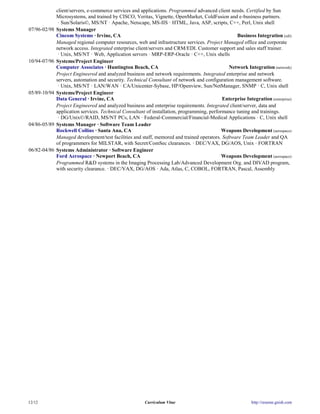 client/servers, e-commerce services and applications. Programmed advanced client needs. Certified by Sun
              Microsystems, and trained by CISCO, Veritas, Vignette, OpenMarket, ColdFusion and e-business partners.
               · Sun/Solaris©, MS/NT · Apache, Netscape, MS-IIS · HTML, Java, ASP, scripts, C++, Perl, Unix shell
07/96-02/98   Systems Manager
              Cincom Systems · Irvine, CA                                                          Business Integration (edi)
              Managed regional computer resources, web and infrastructure services. Project Managed office and corporate
              network access. Integrated enterprise client/servers and CRM/EDI. Customer support and sales staff trainer.
               · Unix, MS/NT · Web, Application servers · MRP-ERP-Oracle · C++, Unix shells
10/94-07/96   Systems/Project Engineer
              Computer Associates · Huntington Beach, CA                                        Network Integration (network)
              Project Engineered and analyzed business and network requirements. Integrated enterprise and network
              servers, automation and security. Technical Consultant of network and configuration management software.
               · Unix, MS/NT · LAN/WAN · CA/Unicenter-Sybase, HP/Openview, Sun/NetManager, SNMP · C, Unix shell
05/89-10/94   Systems/Project Engineer
              Data General · Irvine, CA                                                      Enterprise Integration (enterprise)
              Project Engineered and analyzed business and enterprise requirements. Integrated client/server, data and
              application services. Technical Consultant of installation, programming, performance tuning and trainings.
               · DG/Unix©/RAID, MS/NT PCs, LAN · Federal-Commercial/Financial-Medical Applications · C, Unix shell
04/86-05/89   Systems Manager · Software Team Leader
              Rockwell Collins · Santa Ana, CA                                               Weapons Development (aerospace)
              Managed development/test facilities and staff, mentored and trained operators. Software Team Leader and QA
              of programmers for MILSTAR, with Secret/ComSec clearances. · DEC/VAX, DG/AOS, Unix · FORTRAN
06/82-04/86   Systems Administrator · Software Engineer
              Ford Aerospace · Newport Beach, CA                                             Weapons Development (aerospace)
              Programmed R&D systems in the Imaging Processing Lab/Advanced Development Org. and DIVAD program,
              with security clearance. · DEC/VAX, DG/AOS · Ada, Atlas, C, COBOL, FORTRAN, Pascal, Assembly




12/12                                                   Curriculum Vitae                                    http://resume.gnish.com
 