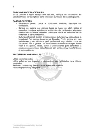 4

POSICIONES INTERNACIONALES.
Si Ud. postula a algún trabajo fuera del país, verifique las costumbres. En
Estados Unidos por ejemplo se pone énfasis en currículos de una sola página.
CASOS DE INTERES:
• Experiencia pobre: Utilice el curriculum funcional, destaque sus
habilidades.
• Cambio de carrera, por ejemplo luego de hacer un MBA. Utilice el
curriculum funcional enfatizando evidencias de habilidades adquiridas
valiosas en su nueva profesión. Considere indicar el reenfoque de su
carrera en el perfil profesional.
• Cultura profesional. Existen profesiones con culturas muy arraigadas a la
formalidad. Por ejemplo la carrera de Derecho. Por lo general son más
tradicionales y no utilizan el perfil profesional. Algo similar ocurre en
Educación. Por lo general las instituciones académicas otorgan mucho
valor a los grados, títulos, cursos y publicaciones para candidatos a
posiciones académicas. Estos factores son también muy importantes en
el sector gobierno.
RECOMENDACIONES FINALES
Utilice oraciones cortas.
Utilice palabras que impacten y demuestren sus habilidades para obtener
resultados.
Revise su curriculum y solicite críticas a personas objetivas.
Revise la gramática y ortografía.

Pontificia Universidad Católica del Perú
Bolsa de Trabajo

 