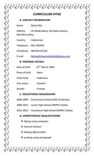 CURRICULUM VITAE
A. CONTACT INFORMATION
Name

: Ratna Dila

Address
: Jln.Madesabara, Kec.Bata laiworu,
Kab.Muna,Raha.
Country

: Indonesian

Telephone : 021-393456
Cell phone : 085203122536
E-mail

: Ratnadhilayasinfadhila@yahoo.com

B. PERSONAL DETAILS
Date of birth

:27th March 1996

Place of birth

:Raha

Citizenship

: Indonesia

Visa status

: Student

Gender

: Female

C. EDUCATIONAL BACKGROUND
2004-2009 : Elementary School (SDN 13 Katobu)
2009-2012 : Junior High School (SMPN 2 Raha)
2012-2015 : Vocational High School (SMKN 1 Raha)
D. COMPETENEIES/ QUALIFICATIONS
 Typing using computer
 internet interact
 making official letter
 wroting using stenograph

 