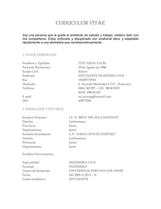 CURRICULUM VITAE
Soy una persona que le gusta el ambiente de estudio y trabajo, mellevo bien con
mis compañeros. Estoy enfocado y disciplinado con unafuerte ética, y adaptable
rápidamente a una atmósfera que cambiacontinuamente.
1. DATOS PERSONALES:
Nombres y Apellidos TITO ARIAS YAURI
Fecha de Nacimiento 29 de Agosto de 1986
Estado Civil Soltero
Profesión ESTUDIANTE INGENIERO CIVIL
Ruc 10439772943
Domicilio Jr. Ricardo Menéndez # 715 - Huancayo
Teléfono (064) 367297 – CEL. 981819327
RPM. #98181327
E-mail an.nyeong@hotmail.com
DNI 43977294
2. FORMACION Y ESTUDIOS.
Estudios Primario: I.E. N° 30574 “MICAELA BASTIDAS”
Distrito: Carhuamayo.
Provincia: Junín.
Departamento: Junín.
Estudios Secundarios: C.N. “JORGE CHAVEZ DARTNEL”
Distrito: Carhuamayo.
Provincia: Junín.
Departamento: Junín.
Estudios Universitarios:
Especialidad: INGENIERIA CIVIL
Facultad: INGENIERIA
Centro de formación: UNIVERSIDAD PERUANA LOS ANDES
Fecha: Del 2005 al 2013 – II.
Grado académico: ESTUDIANTE
 