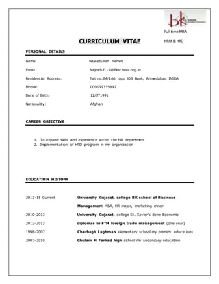 CURRICULUM VITAE 
PERSONAL DETAILS 
Name Najeebullah Hemat 
Email Najeeb.ft15@Bkschool.org. in 
Full time MBA 
HRM & HRD 
Residential Address: flat no.64/166, opp IOB Bank, Ahmedabad INIDA 
Mobile: 009099335892 
Date of Birth: 12/7/1991 
Nationality: Afghan 
CAREER OBJECTIVE 
1. To expand skills and experience within the HR department 
2. Implementation of HRD program in my organization 
EDUCATION HISTORY 
2013-15 Current University Gujarat, college BK school of Business 
Management MBA, HR major, marketing minor. 
2010-2013 University Gujarat, c ollege St. Xavier’s done Ec onomic 
2012-2013 diplomas in FTM foreign trade management (one year) 
1998-2007 Charbagh Laghman elementary school my primary educations 
2007-2010 Ghulam M Farhad high school my secondary education 
 