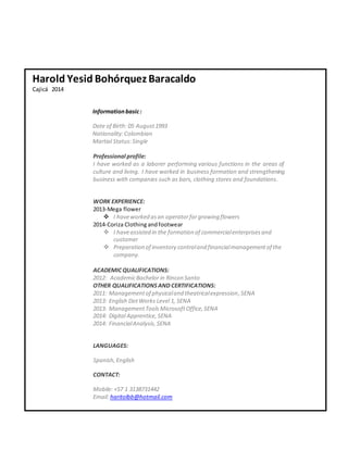 Harold Yesid Bohórquez Baracaldo 
Cajicá 2014 
Information basic : 
Date of Birth: 05 August 1993 
Nationality: Colombian 
Martial Status: Single 
Professional profile: 
I have worked as a laborer performing various functions in the areas of 
culture and living. I have worked in business formation and strengthening 
business with companies such as bars, clothing stores and foundations. 
WORK EXPERIENCE: 
2013-Mega flower 
 I have worked as an operator for growing flowers 
2014-Coriza Clothing and footwear 
 I have assisted in the formation of commercial enterprises and 
customer 
 Preparation of inventory control and financial management of the 
company. 
ACADEMIC QUALIFICATIONS: 
2012: Academic Bachelor in Rincon Santo 
OTHER QUALIFICATIONS AND CERTIFICATIONS: 
2011: Management of physical and theatrical expression, SENA 
2013: English Dot Works Level 1, SENA 
2013: Management Tools Microsoft Office, SENA 
2014: Digital Apprentice, SENA 
2014: Financial Analysis, SENA 
LANGUAGES: 
Spanish, English 
CONTACT: 
Mobile: +57 1 3138731442 
Email: haritolbb@hotmail.com 
 