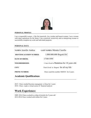 PERSONAL PROFILE 
I am a responsible women , i like the teamwork, i'm a worker and honest woman, I am a woman with many aspirations for the future, I am a practical, recursively and so enterprising woman to successfully complete my work and individual purposes. 
PERSONAL DATA 
NAMES: Jennifer Andrea LAST NAMES: Méndez Carrillo 
IDENTIFICACITION NUMBER: 1.000.000.000 Bogotá D.C 
DATE OF BIRTH: 17/09/1995 
NEIGHBORHOOD: I have lived in Madalena for 18 years old. 
CITY: I have lived in Bogotá for all my life 
PHONE NUMBER: I have used this number 5604341 for 2 years 
Academic Qualifications 
2013 : I have studied bussines managment at Sena for 1 years 
2014 : I have made a virtual course of financial analysis 
Work Experience: 
2009 -2014 I have worked in a shop of jewerly for 5 years old 
2012-2014 I have worked sold clothes for 2 years 
 