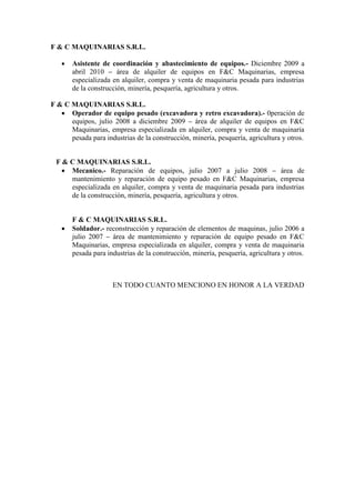 F & C MAQUINARIAS S.R.L. 
 Asistente de coordinación y abastecimiento de equipos.- Diciembre 2009 a abril 2010 – área de alquiler de equipos en F&C Maquinarias, empresa especializada en alquiler, compra y venta de maquinaria pesada para industrias de la construcción, minería, pesquería, agricultura y otros. 
F & C MAQUINARIAS S.R.L. 
 Operador de equipo pesado (excavadora y retro excavadora).- 0peración de equipos, julio 2008 a diciembre 2009 – área de alquiler de equipos en F&C Maquinarias, empresa especializada en alquiler, compra y venta de maquinaria pesada para industrias de la construcción, minería, pesquería, agricultura y otros. 
F & C MAQUINARIAS S.R.L. 
 Mecanico.- Reparación de equipos, julio 2007 a julio 2008 – área de mantenimiento y reparación de equipo pesado en F&C Maquinarias, empresa especializada en alquiler, compra y venta de maquinaria pesada para industrias de la construcción, minería, pesquería, agricultura y otros. 
F & C MAQUINARIAS S.R.L. 
 Soldador.- reconstrucción y reparación de elementos de maquinas, julio 2006 a julio 2007 – área de mantenimiento y reparación de equipo pesado en F&C Maquinarias, empresa especializada en alquiler, compra y venta de maquinaria pesada para industrias de la construcción, minería, pesquería, agricultura y otros. 
EN TODO CUANTO MENCIONO EN HONOR A LA VERDAD 
