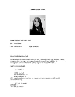 CURRICULUM VITAE. 
Name: Geraldine Romero Díaz 
CC: 1072698457 
Tel: 3016959896 Fijo: 8695789 
PROFESIONAL PROFILE. I´m an energic and enthusiastic person, with a positive co-working acttitude, i really enjoy working in group; I am responsible and honest. I hace habilities in managment administration and i got my degree un the SENA in 2014. WORK EXPERIENCE.  ECOPETROL. 2015- first half Tel: 8756987 ext: 154 Ana Luisa Pantoja. ( My experience there, was fous on managment administration and financial assistand issves).  REPUBLIC BANK 2015-2017 Tel: 258789-ext:653  