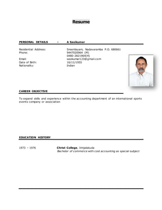 Resume 
PERSONAL DETAILS - A Sasikumar 
Residential Address: Sreenilayam, Nadavaramba P.O. 680661 
Phone: 9447020964 (M) 
0480-2821964(H) 
Email: sasikumar123@gmail.com 
Date of Birth: 16/11/1955 
Nationality: Indian 
CAREER OBJECTIVE 
To expand skills and experience within the accounting department of an international sports 
events company or association 
EDUCATION HISTORY 
1973 – 1976 Christ College, Irinjalakuda 
Bachelor of commerce with cost accounting as special subject 
 