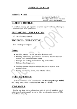 CURRICULUM VITAE
Ramnivas Verma
C/o Mahipal Singh,H.No.504
Vill-salapur khara bijvasa New delhi
Harayana ,Ph.No-8802428602
CAREER OBJECTIVE:-
To work hard, sincerely gain experience of garment export warehouse and emerge as
a prominent Figure in this environment.
EDUCATIONAL QUALIFICATION
10th Pass. (U.P Bord) Allahabad
TECHNICAL QUALIFICATION
Basic Knowledge of computer.
Duties:
 Receiving, moving, checking and storing incoming goods.
 Checking and inspecting goods received and ensuring they are of accurate
quantity, type, and also acceptable quality.
 Packaging and labelling products before they are dispatched.
 Picking and packing products.
 Selecting space for storage and arranging for good to be placed in the
designated areas.
 Loading and unloading Lorries, vans and other vehicles.
WORK EXPERENCE
Worked as warehouse stock Store Executive with M/s Omega Designs Pvt.Ltd,
609, Udyog Vihar, Phase-V, Gurgaon (From 2009 To Till Date)
JOB PROFILE
Looking after issue, receipt and warehouse stock all types of stock items proper
maintaining of records manually as well as follow up with parties, passing of Bills,
stock all items for quality.
 