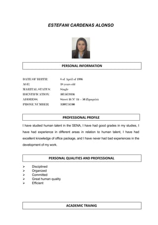 ESTEFANI CARDENAS ALONSO
DATE OF BIRTH: 8 of April of 1996
AGE: 18 years old
MARITAL STATUS: Single
IDENTIFICATION: 1075679336
ADDRESS: Street 16 Nº 14 – 50 Zipaquirá
PHONE NUMBER: 3209776700
I have studied human talent in the SENA, I have had good grades in my studies, I
have had experience in different areas in relation to human talent, I have had
excellent knowledge of office package, and I have never had bad experiences in the
development of my work.
 Disciplined
 Organized
 Committed
 Great human quality
 Efficient
PERSONAL INFORMATION
PERSONAL QUALITIES AND PROFESSIONAL
ACADEMIC TRAINIG
PROFESSIONAL PROFILE
 