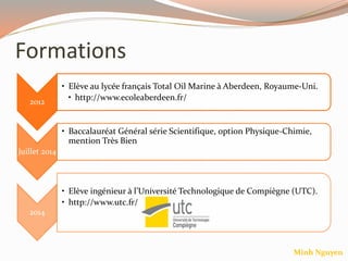 Formations
2012
• Elève au lycée français Total Oil Marine à Aberdeen, Royaume-Uni.
• http://www.ecoleaberdeen.fr/
Juillet 2014
• Baccalauréat Général série Scientifique, option Physique-Chimie,
mention Très Bien
2014
• Elève ingénieur à l’Université Technologique de Compiègne (UTC).
• http://www.utc.fr/
Minh Nguyen
 
