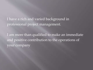 I have a rich and varied background in
professional project management.
I am more than qualified to make an immediate
and positive contribution to the operations of
your company
 