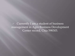  Currently I am a student of business
management in Agro Business Development
Center record, Chia 598303.
 