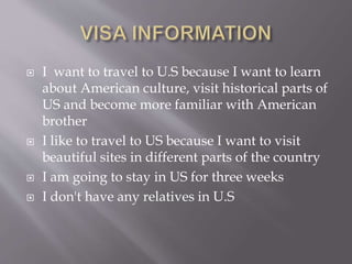  I want to travel to U.S because I want to learn
about American culture, visit historical parts of
US and become more familiar with American
brother
 I like to travel to US because I want to visit
beautiful sites in different parts of the country
 I am going to stay in US for three weeks
 I don't have any relatives in U.S
 