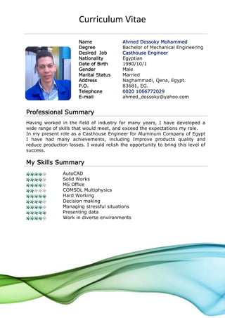 Curriculum Vitae
Name Ahmed Dossoky Mohammed
Degree Bachelor of Mechanical Engineering
Desired Job Casthouse Engineer
Nationality Egyptian
Date of Birth 1980/10/1
Gender Male
Marital Status Married
Address Naghammadi, Qena, Egypt.
P.O. 83681, EG.
Telephone 0020 1066772029
E-mail ahmed_dossoky@yahoo.com
Professional Summary
Having worked in the field of industry for many years, I have developed a
wide range of skills that would meet, and exceed the expectations my role.
In my present role as a Casthouse Engineer for Aluminum Company of Egypt
I have had many achievements, including Improve products quality and
reduce production losses. I would relish the opportunity to bring this level of
success.
My Skills Summary
AutoCAD
Solid Works
MS Office
COMSOL Multiphysics
Hard Working
Decision making
Managing stressful situations
Presenting data
Work in diverse environments
 
