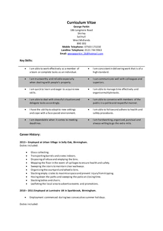 Curriculum Vitae
George Parkin
186 Longmore Road
Shirley
Solihull
West Midlands
B90 3EG
Mobile Telephone: 07503 173230
Landline Telephone: 0121 744 9963
Email: georgeparkin_26@hotmail.com
Key Skills:
 I am able to work effectively as a member of
a team or complete tasks as an individual.
 I am consistentin deliveringwork that is of a
high standard.
 I am trustworthy and reliable especially
when dealingwith people’s property.
 I can communicate well with colleagues and
superiors.
 I am quick to learn and eager to acquirenew
skills.
 I am able to manage time effectively and
organisemultipletasks.
 I am able to deal with stressful situationsand
delegate tasks accordingly.
 I am able to converse with members of the
public in a politeand respectful manner.
 I have the ability to adaptto new settings
and cope with a face-paced environment.
 I am able to followand adhere to health and
safety procedures.
 I am dependable when it comes to meeting
deadlines.
 I am hardworking,organised,punctual and
always willingto go the extra mile.
Career History:
2013 – Employed at Urban Village in Selly Oak, Birmingham.
Duties included:
 Glass collecting.
 Transportingbarrels and crates indoors.
 Disposing of refuseand emptying the bins.
 Mopping the floor in the event of spillages to ensure health and safety.
 Sweeping the stairs to maintain clear walkways.
 Organisingthecourtyard and wheelie bins.
 Stackingempty crates to maximisespaceand prevent injury fromtripping.
 Hosing down the paths and sweeping the patio at closingtime.
 Stacking tables and chairs.
 Leafleting the local area to advertiseevents and promotions.
2010 – 2011 Employed at Luminaire UK in Sparkbrook, Birmingham.
 Employment commenced duringtwo consecutive summer holidays.
Duties included:
 