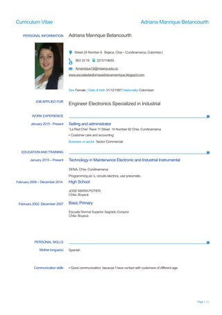 Curriculum Vitae Adriana Manrique Betancourth
PERSONAL INFORMATION Adriana Manrique Betancourth
Street 24 Number 9, Bojaca, Chia – Cundinamarca, Colombia }
863 33 16 3215119655
Amanrique19@misena.edu.co
www.escueladeidiomasadrianamanrique.blogspot.com
Sex Female | Date of birth 31/12/1997| Nationality Colombian
WORK EXPERIENCE
EDUCATION AND TRAINING
PERSONAL SKILLS
Page 1 / 2
JOB APPLIED FOR
Engineer Electronics Specialized in Industrial
January 2015 - Present Selling and administrator
“La Red Chia” Race 11 Street 14 Number 92 Chia- Cundinamarca
▪ Customer care and accounting
Business or sector Sector Commercial
January 2015 – Present
February 2008 – December 2014
February 2002- December 2007
Technology in Maintenance Electronic and Industrial Instrumental
SENA, Chía- Cundinamarca
Programming pic´s, circuits electrics, use pneumatic.
High School
JOSE MARIA POTIER,
Chita- Boyacá
Basic Primary
Escuela Normal Superior Sagrado Corazon
Chita- Boyacá
Mother tongue(s) Spanish
Communication skills ▪ Good communication: because I have contact with customers of different age.
 