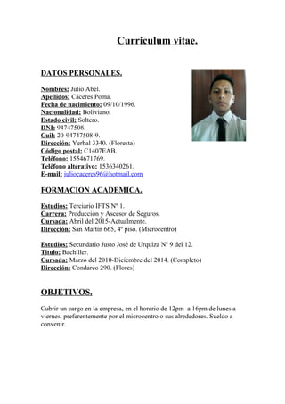 Curriculum vitae.
DATOS PERSONALES.
Nombres: Julio Abel.
Apellidos: Cáceres Poma.
Fecha de nacimiento: 09/10/1996.
Nacionalidad: Boliviano.
Estado civil: Soltero.
DNI: 94747508.
Cuil: 20-94747508-9.
Dirección: Yerbal 3340. (Floresta)
Código postal: C1407EAB.
Teléfono: 1554671769.
Teléfono alterativo: 1536340261.
E-mail: juliocaceres96@hotmail.com
FORMACION ACADEMICA.
Estudios: Terciario IFTS Nº 1.
Carrera: Producción y Ascesor de Seguros.
Cursada: Abril del 2015-Actualmente.
Dirección: San Martín 665, 4º piso. (Microcentro)
Estudios: Secundario Justo José de Urquiza Nº 9 del 12.
Titulo: Bachiller.
Cursada: Marzo del 2010-Diciembre del 2014. (Completo)
Dirección: Condarco 290. (Flores)
OBJETIVOS.
Cubrir un cargo en la empresa, en el horario de 12pm a 16pm de lunes a
viernes, preferentemente por el microcentro o sus alrededores. Sueldo a
convenir.
 