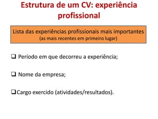 Estrutura de um CV: experiência
profissional
 Período em que decorreu a experiência;
 Nome da empresa;
Cargo exercido (atividades/resultados).
Lista das experiências profissionais mais importantes
(as mais recentes em primeiro lugar)
 