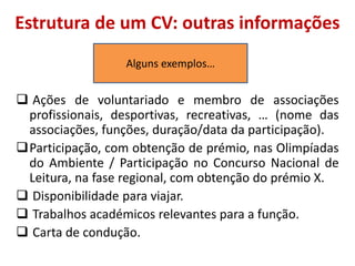 Estrutura de um CV: outras informações
 Ações de voluntariado e membro de associações
profissionais, desportivas, recreativas, … (nome das
associações, funções, duração/data da participação).
Participação, com obtenção de prémio, nas Olimpíadas
do Ambiente / Participação no Concurso Nacional de
Leitura, na fase regional, com obtenção do prémio X.
 Disponibilidade para viajar.
 Trabalhos académicos relevantes para a função.
 Carta de condução.
Alguns exemplos…
 