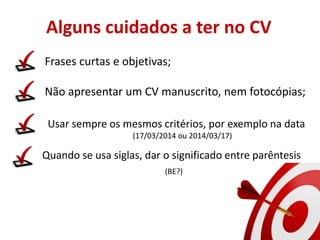 Alguns cuidados a ter no CV
Frases curtas e objetivas;
Não apresentar um CV manuscrito, nem fotocópias;
Usar sempre os mesmos critérios, por exemplo na data
(17/03/2014 ou 2014/03/17)
Quando se usa siglas, dar o significado entre parêntesis
(BE?)
http://comercial.rpctv.com.br/wp-content/uploads/2012/11/Alvo-1024x768.png
 