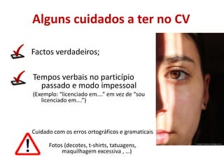 Alguns cuidados a ter no CV
Factos verdadeiros;
Tempos verbais no particípio
passado e modo impessoal
(Exemplo: “licenciado em….” em vez de “sou
licenciado em….”)
Faculdade de Ciências e Tecnologias da UNL
Cuidado com os erros ortográficos e gramaticais
Fotos (decotes, t-shirts, tatuagens,
maquilhagem excessiva , …)
 