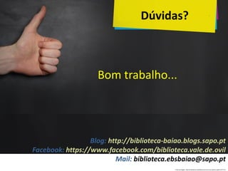 Bom trabalho...
Blog: http://biblioteca-baiao.blogs.sapo.pt
Facebook: https://www.facebook.com/biblioteca.vale.de.ovil
Mail: biblioteca.ebsbaiao@sapo.pt
Dúvidas?
Fonte da imagem: http://pt.slideshare.net/idekos/como-tirar-sua-ideia-do-papel-20417312
 