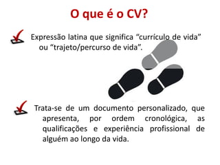 O que é o CV?
Expressão latina que significa “currículo de vida”
ou “trajeto/percurso de vida”.
Trata-se de um documento personalizado, que
apresenta, por ordem cronológica, as
qualificações e experiência profissional de
alguém ao longo da vida.
 