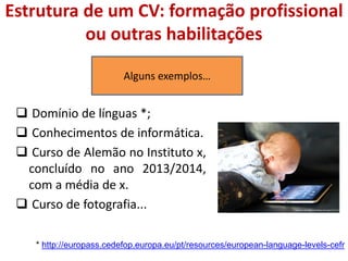 Estrutura de um CV: formação profissional
ou outras habilitações
 Domínio de línguas *;
 Conhecimentos de informática.
 Curso de Alemão no Instituto x,
concluído no ano 2013/2014,
com a média de x.
 Curso de fotografia...
Alguns exemplos…
http://www.slashgear.com/babys-first-ipad-24121114/
* http://europass.cedefop.europa.eu/pt/resources/european-language-levels-cefr
 