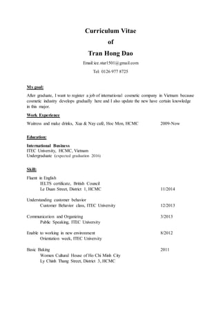 Curriculum Vitae
of
Tran Hong Dao
Email:ice.star1501@gmail.com
Tel: 0126 977 8725
My goal:
After graduate, I want to register a job of international cosmetic company in Vietnam because
cosmetic industry develops gradually here and I also update the new have certain knowledge
in this major.
Work Experience
Waitress and make drinks, Xua & Nay café, Hoc Mon, HCMC 2009-Now
Education:
International Business
ITEC University, HCMC, Vietnam
Undergraduate (expected graduation 2016)
Skill:
Fluent in English
IELTS certificate, British Council
Le Duan Street, District 1, HCMC 11/2014
Understanding customer behavior
Customer Behavior class, ITEC University 12/2013
Communication and Organizing 3/2013
Public Speaking, ITEC University
Enable to working in new environment 8/2012
Orientation week, ITEC University
Basic Baking 2011
Women Cultural House of Ho Chi Minh City
Ly Chinh Thang Street, District 3, HCMC
 