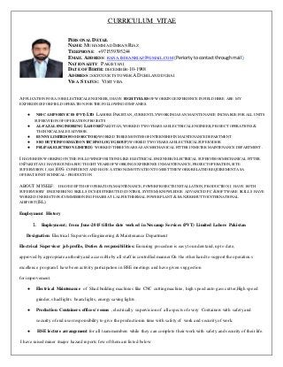 CURRICULUM VITAE
PERSONAL DETAIL
NAME: MUHAMMADIMRAN RIAZ
TELEPHONE: +971559395244
EMAIL ADDRESS:RANA.IMRANRIAZ@GMAIL.COM (Periortytocontactthroughmail)
NATIONALITY: PAKISTANI
DATE OF BIRTH: DECEMBER-10-1988
ADDRESS:SKYCOURTSTOWER A DUBILAND DUBAI
VISA STATUS: VISIT VISA
APPLICATION FOR A JOB ELECTRICALENGINEER,I HAVE EIGHTYEARS OF WORKINGEXPERIENCE IN FIELD HERE ARE MY
EXPERIENCEFOR FIELD OPERATION FOR THE FOLLOWINGCOMPANIES.
● NESCAMP SERVICES (PVT)LTD LAHORE PAKISTAN,CURRENTLYWORKINGASAN MAINTENANCE INCHARGE FOR ALL UNITS
SUPERVISION OF OPERATION PROJECTS
● AL-FAZAL ENGINEERING LAHOREPAKISTAN,WORKED TWO YEARSASELECTRICALENGINEER,PROJECT OPERATIONS&
TECHNICALSALESADVISOR.
● BUNNY LIMITED(FOOD SECTOR)WORKED THREE MONTHSOF INTERNSHIP IN MAINTENANCE DEPARTMENT
● SEO HUTT(INFORMATION TECHNOLOGYGROUP)WORKED TWO YEARSASELECTRICALSUPERVISOR
● PEL(PAK ELECTRON LIMITED) WORKED THREEYEARSASAN MECHANICAL FITTER IN METER MAINTENANCE DEPARTMENT .
I HAVE BEEN WORKINGON THE FOLLOWINGPOSITIONSLIKE ELECTRICALENGINEER/ ELECTRICAL SUPERVISOR/MECHANICAL FITTER.
IN PAKISTAN I HAVE ROUNDABOUT EIGHT YEARSOF WORKINGEXPERIENCE IN MAINTENANCE,PROJECT OPERATION,SITE
SUPERVISION.I AM 100% CONFIDENT AND HAVE A STRONGMOTIVATIONTOMEET THEWORK-RELATED REQUIREMENT ASA
OPERATIONSTECHNICAL-PRODUCTION
ABOUT MYSELF: I HAVE DEPTH OF OPERATION,MAINTENANCE,POWER PROJECTSINSTALLATION,PRODUCTION I HAVE BOTH
SUPERVISORY ENGINEERING SKILLS DCS (DISTRIBUTEDCONTROLSYSTEM)KNOWLEDGE ADVANCED PC &SOFTWARE SKILLS HAVE
WORKED IN ERECTION/COMMISSIONINGPHASESAT LALPIR THERMAL POWER PLANT &BANZIR BHUTTO INTERNATIONAL
AIRPORT(ISL).
Employment History
1. Employment; from June-2015 till the date worked in Nescamp Services (PVT) Limited Lahore Pakistan
Designation: Electrical Supervisor Engineering & Maintenance Department
Electrical Supervisor job profile, Duties & responsibilities: Ensuring procedure is easy to understand,up to date,
approved by appropriate authority and accessible by all staff in controlled manner.On the other hand to support the operation s
excellence program I have been activity participation in HSE meetings and have given suggestion
for improvement.
● Electrical Maintenance of Shad building machines like CNC cutting machine, high speed auto gass cutter,High speed
grinder, shad lights beam lights, energy saving lights.
● Production Containers offices/ rooms , electrically supervision of all aspects ofevery Containers with safety and
security of end userresponsibility to give the production in time with safety of work and security of work.
● HSE lecture arrangement for all team members while they can complete their work with safety and security of their life.
I have raised miner /major hazard reports few of them are listed below
 