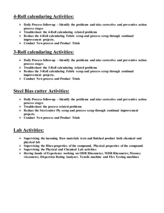 4-Roll calendaring Activities:
 Daily Process follow-up – Identify the problems and take corrective and preventive action
process stages
 Troubleshoot the 4-Roll calendaring related problems
 Reduce the 4-Roll calendaring Fabric scrap and process scrap through continual
improvement projects.
 Conduct New process and Product Trials
3-Roll calendaring Activities:
 Daily Process follow-up – Identify the problems and take corrective and preventive action
process stages
 Troubleshoot the 3-Roll calendaring related problems
 Reduce the 3-Roll calendaring Fabric scrap and process scrap through continual
improvement projects.
 Conduct New process and Product Trials
Steel Bias cutter Activities:
 Daily Process follow-up – Identify the problems and take corrective and preventive action
process stages
 Troubleshoot the process related problems
 Reduce the Steel cutter Ply scrap and process scrap through continual improvement
projects.
 Conduct New process and Product Trials
Lab Activities:
 Supervising the incoming Raw materials tests and finished product both chemical and
physical lab
 Supervising the Rheo properties of the compound, Physical properties of the compound
 Supervising the Physical and Chemical Lab activities
 Having hands of Experience working on ODR Rheometer, MDR Rheometer, Mooney
viscometer, Dispersion Rating Analyzer, Tensile machine and Flex Testing machines
 