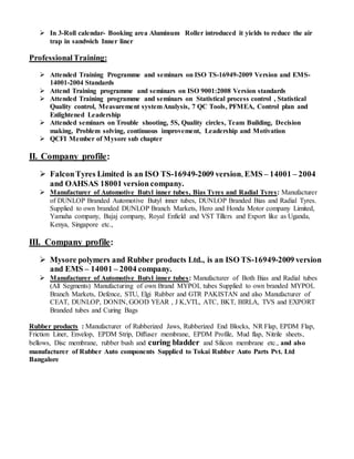  In 3-Roll calendar- Booking area Aluminum Roller introduced it yields to reduce the air
trap in sandwich Inner liner
ProfessionalTraining:
 Attended Training Programme and seminars on ISO TS-16949-2009 Version and EMS-
14001-2004 Standards
 Attend Training programme and seminars on ISO 9001:2008 Version standards
 Attended Training programme and seminars on Statistical process control , Statistical
Quality control, Measurement systemAnalysis, 7 QC Tools, PFMEA, Control plan and
Enlightened Leadership
 Attended seminars on Trouble shooting, 5S, Quality circles, Team Building, Decision
making, Problem solving, continuous improvement, Leadership and Motivation
 QCFI Member of Mysore sub chapter
II. Company profile:
 FalconTyres Limited is an ISO TS-16949-2009 version, EMS – 14001 – 2004
and OAHSAS 18001 version company.
 Manufacturer of Automotive Butyl inner tubes, Bias Tyres and Radial Tyres: Manufacturer
of DUNLOP Branded Automotive Butyl inner tubes, DUNLOP Branded Bias and Radial Tyres.
Supplied to own branded DUNLOP Branch Markets, Hero and Honda Motor company Limited,
Yamaha company, Bajaj company, Royal Enfield and VST Tillers and Export like as Uganda,
Kenya, Singapore etc.,
III. Company profile:
 Mysore polymers and Rubber products Ltd., is an ISO TS-16949-2009 version
and EMS – 14001 – 2004 company.
 Manufacturer of Automotive Butyl inner tubes: Manufacturer of Both Bias and Radial tubes
(All Segments) Manufacturing of own Brand MYPOL tubes Supplied to own branded MYPOL
Branch Markets, Defence, STU, Elgi Rubber and GTR PAKISTAN and also Manufacturer of
CEAT, DUNLOP, DONIN, GOOD YEAR , J K,VTL, ATC, BKT, BIRLA, TVS and EXPORT
Branded tubes and Curing Bags
Rubber products : Manufacturer of Rubberized Jaws, Rubberized End Blocks, NR Flap, EPDM Flap,
Friction Liner, Envelop, EPDM Strip, Diffuser membrane, EPDM Profile, Mud flap, Nitrile sheets,
bellows, Disc membrane, rubber bush and curing bladder and Silicon membrane etc., and also
manufacturer of Rubber Auto components Supplied to Tokai Rubber Auto Parts Pvt. Ltd
Bangalore
 