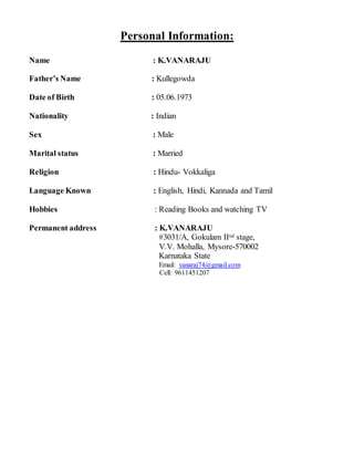 Personal Information:
Name : K.VANARAJU
Father’s Name : Kullegowda
Date of Birth : 05.06.1973
Nationality : Indian
Sex : Male
Marital status : Married
Religion : Hindu- Vokkaliga
Language Known : English, Hindi, Kannada and Tamil
Hobbies : Reading Books and watching TV
Permanent address : K.VANARAJU
#3031/A, Gokulam IInd stage,
V.V. Mohalla, Mysore-570002
Karnataka State
Email: vanaraj74@gmail.com
Cell: 9611451207
 