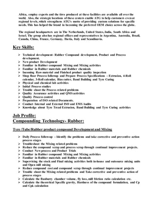 Africa, employ experts and the tires produced at these facilities are available all over the
world. Also, the strategic locations of these centers enable ATG to help customers evenat
regional levels, which strengthens ATG’s motto of providing custom solutions for specific
needs. This has helped the brand in becoming the preferred OEM choice across the globe.
The regional headquarters are in The Netherlands, United States, India, South Africa and
Israel. The group also has regional offices and representatives in Argentina, Australia, Brazil,
Canada, China, France, Germany, Iberia, Italy and Scandinavia.
Key Skills:
 Technical development- Rubber Compound development, Product and Process
development.
 New product Development
 Familiar in Rubber compound Mixing and Mixing activities
 Familiar in Rubber materials and Rubber chemicals
 Incoming Raw material and Finished product quality inspection
 Shop floor Process followup and Prepare Process Specifications – Extrusion, 4-Roll
calendar, 3-Roll calendar, Bias cutter, Band Building and Tyre Curing
 Physical and chemical lab activities
 Initial Process studies
 Trouble shoot the Process related problems
 Quality Assurance activities and QMS activities
 Quality Process control
 Preparation of ISO related Documents.
 Conduct Internal and External ISO and EMS Audits
 Knowledge about Tyre Tread Extrusion, Band Building and Tyre Curing activities
Job Profile:
Compounding Technology- Rubber:
Tyre /Tube/Rubber product compound Developmentand Mixing
 Daily Process follow-up – Identify the problems and take corrective and preventive action
process stages
 Troubleshoot the Mixing related problems
 Reduce the compound scrap and process scrap through continual improvement projects.
 Conduct New process and Product Trials
 Familiar in Rubber compound Mixing and Mixing activities
 Familiar in Rubber materials and Rubber chemicals
 Supervising the stock and Final mixing activities both in-house and outsource mixing units
and Open mill mixing
 Reduce compound cost and compound scrap through continual improvement projects
 Trouble shoot the Mixing related problems and Take corrective and preventive action of
process stages
 Calculate the Banburry chamber volume, fly loss, mill friction ratio calculation etc.
 Calculate the theoretical Specific gravity, Hardness of the compound formulation, and Cp
and Cpk calculation
 
