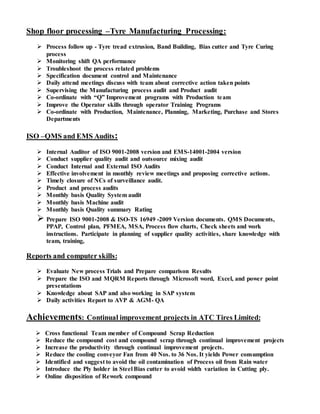 Shop floor processing –Tyre Manufacturing Processing:
 Process follow up - Tyre tread extrusion, Band Building, Bias cutter and Tyre Curing
process
 Monitoring shift QA performance
 Troubleshoot the process related problems
 Specification document control and Maintenance
 Daily attend meetings discuss with team about corrective action taken points
 Supervising the Manufacturing process audit and Product audit
 Co-ordinate with “Q” Improvement programs with Production team
 Improve the Operator skills through operator Training Programs
 Co-ordinate with Production, Maintenance, Planning, Marketing, Purchase and Stores
Departments
ISO –QMS and EMS Audits:
 Internal Auditor of ISO 9001-2008 version and EMS-14001-2004 version
 Conduct supplier quality audit and outsource mixing audit
 Conduct Internal and External ISO Audits
 Effective involvement in monthly review meetings and proposing corrective actions.
 Timely closure of NCs of surveillance audit.
 Product and process audits
 Monthly basis Quality System audit
 Monthly basis Machine audit
 Monthly basis Quality summary Rating
 Prepare ISO 9001-2008 & ISO-TS 16949 -2009 Version documents. QMS Documents,
PPAP, Control plan, PFMEA, MSA, Process flow charts, Check sheets and work
instructions. Participate in planning of supplier quality activities, share knowledge with
team, training,
Reports and computer skills:
 Evaluate New process Trials and Prepare comparison Results
 Prepare the ISO and MQRM Reports through Microsoft word, Excel, and power point
presentations
 Knowledge about SAP and also working in SAP system
 Daily activities Report to AVP & AGM- QA
Achievements: Continual improvement projects in ATC Tires Limited:
 Cross functional Team member of Compound Scrap Reduction
 Reduce the compound cost and compound scrap through continual improvement projects
 Increase the productivity through continual improvement projects.
 Reduce the cooling conveyor Fan from 40 Nos. to 36 Nos. It yields Power consumption
 Identified and suggest to avoid the oil contamination of Process oil from Rain water
 Introduce the Ply holder in Steel Bias cutter to avoid width variation in Cutting ply.
 Online disposition of Rework compound
 