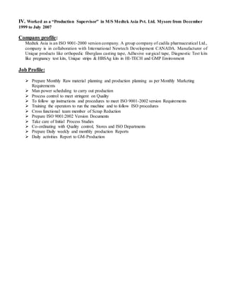 IV. Worked as a “Production Supervisor” in M/S Medtek Asia Pvt. Ltd. Mysore from December
1999 to July 2007
Company profile:
Medtek Asia is an ISO 9001-2000 version company. A group company of cadila pharmaceutical Ltd.,
company is in collaboration with International Newtech Development CANADA. Manufacturer of
Unique products like orthopedic fiberglass casting tape, Adhesive surgical tape, Diagnostic Test kits
like pregnancy test kits, Unique strips & HBSAg kits in HI-TECH and GMP Environment
Job Profile:
 Prepare Monthly Raw material planning and production planning as per Monthly Marketing
Requirements
 Man power scheduling to carry out production
 Process control to meet stringent on Quality
 To follow up instructions and procedures to meet ISO 9001-2002 version Requirements
 Training the operators to run the machine and to follow ISO procedures
 Cross functional team member of Scrap Reduction
 Prepare ISO 9001:2002 Version Documents
 Take care of Initial Process Studies
 Co-ordinating with Quality control, Stores and ISO Departments
 Prepare Daily weekly and monthly production Reports
 Daily activities Report to GM-Production
 