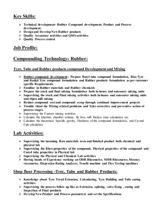 Key Skills:
 Technical development- Rubber Compound development, Product and Process
development.
 Designand DevelopNew Rubber products
 Quality Assurance activities and QMS activities
 Quality Process control
Job Profile:
Compounding Technology- Rubber:
Tyre, Tube and Rubber products compound Developmentand Mixing
 Rubber compound development:- Prepare Butyl tube compound formulation, Bias Tyre
and Radial Tyre compound formulation and Rubber products formulation as per customer
specific Requirements
 Familiar in Rubber materials and Rubber chemicals
 Prepare the stock and final mixing formulation both in house and outsource mixing units
 Supervising the stock and Final mixing activities both in-house and outsource mixing units
and Open mill mixing
 Reduce compound cost and compound scrap through continual improvement projects
 Trouble shoot the Mixing related problems and Take corrective and preventive action of
process stages
 Supervising the Custom mixing activities
 Calculate the Intermix chamber volume, fly loss, mill friction ratio calculation etc.
 Calculate the theoretical Specific gravity, Hardness of the compound formulation, and Cp and
Cpk calculation
Lab Activities:
 Supervising the incoming Raw materials tests and finished product both chemical and
physical lab
 Supervising the Rheo properties of the compound, Physical properties of the compound and
Cured tube properties in Physical lab
 Supervising the Physical and Chemical Lab activities
 Having hands of Experience working on ODR Rheometer, MDR Rheometer, Mooney
viscometer, Dispersion Rating Analyser, Tensile machine and Flex Testing machines
Shop floor Processing -Tyre, Tube and Rubber Products:
 Knowledge about Tyre Tread Extrusion, Calendaring, Tyre Building and Tube curing
activities
 Supervising the process follow up like as Extrusion, splicing, valve fixing , curing and
Inspection of Final products
 DevelopNew Product and Process parameters and set the Specifications
 