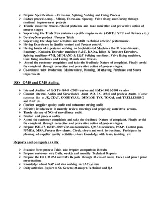  Prepare Specifications – Extrusion, Splicing Valving and Cuing Process
 Reduce process scrap – Mixing, Extrusion, Splicing, Valve fixing and Curing through
continual improvement projects
 Trouble shoot the Process related problems and Take corrective and preventive action of
process stages
 Supervising the Trials New customer specific requirements (ASRTU, STU and Defence etc.,)
 DevelopNew product / Process Trials
 Supervising the shop floor activities and Shift Technical officers’ performance.
 Having Experience in Quality control and Process control.
 Having hands of experience working on Sophisticated Machines like Mixers-Intermix,
Banburry, Kneader, Extruder machines-R&C, KADA, Iddon & Troester Extruders,
Splicing machines-VMI, MIDLAND & L&T Splicing machines, Valve fixing machines,
Core fixing machines and Curing Moulds and Presses
 Attend the customer complaints and take the feedback- Nature of complaint. Finally avoid
the complaint through corrective and preventive action of process stages.
 Co-ordinate with Production, Maintenance, Planning, Marketing, Purchase and Stores
Departments
ISO –QMS and EMS Audits:
 Internal Auditor of ISO TS-16949 -2009 version and EMS-14001-2004 version
 Conduct internal Audits and Surveillance Audit ISO- TS -16949 and process Audits of other
customer like as JK, CEAT, GOODYEAR, DUNLOP, TVS, TOKAI, and TRELLEBORG
and BKT etc.
 Conduct supplier quality audit and outsource mixing audit
 Effective involvement in monthly review meetings and proposing corrective actions.
 Timely closure of NCs of surveillance audit.
 Product and process audits
 Attend the customer complaints and take the feedback- Nature of complaint. Finally avoid
the complaint through corrective and preventive action of process stages.
 Prepare ISO-TS 16949 -2009 Version documents. QMS Documents, PPAP, Control plan,
PFMEA, MSA, Process flow charts, Check sheets and work instructions. Participate in
planning of supplier quality activities, share knowledge with team, training, etc
Reports and computer skills:
 Evaluate New process Trials and Prepare comparison Results
 Prepare customer wise Daily, weekly and monthly Technical Reports
 Prepare the ISO, MRM and EMS Reports through Microsoft word, Excel, and power point
presentations
 Knowledge about SAP and also working in SAP system
 Daily activities Report to Sr. General Manager-Technical and QA
 