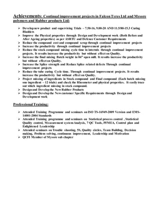 Achievements: Continual improvement projects in FalconTyres Ltd and Mysore
polymers and Rubber products Ltd:
 Developnew product and supervising Trials – 7.50-16, 9.00-20 AND 11.5/80-15.3 Curing
Bladders
 Improve the Physical properties through Design and Development work (Both Before and
After Ageing properties) as per ASRTU and Defence Customer Requirements
 Reduce the compound cost and compound scrap through continual improvement projects
 Increase the productivity through continual improvement projects
 Reduce the stock compound mixing cycle time in intermix through continual improvement
projects. It results increase the productivity but without effect on Quality.
 Increase the final mixing Batch weight in 84” open mill. It results increase the productivity
but without effect on Quality.
 Increase the Splice strength and Reduce Splice related defects Through continual
improvement projects
 Reduce the tube curing Cycle time. Through continual improvement projects. It results
increase the productivity but without effect on Quality.
 Project missing of ingredients in Stock compound and Final compound (Each batch missing
one ingredient – 12 trials) and check the Rheometer and physical properties. It easily trace
out which ingredient missing in stock compound.
 Designand Developthe New Rubber Products
 Designand Developthe New customer Specific Requirements through Design and
Development work
ProfessionalTraining:
 Attended Training Programme and seminars on ISO TS-16949-2009 Version and EMS-
14001-2004 Standards
 Attended Training programme and seminars on Statistical process control , Statistical
Quality control, Measurement systemAnalysis, 7 QC Tools, PFMEA, Control plan and
Enlightened Leadership
 Attended seminars on Trouble shooting, 5S, Quality circles, Team Building, Decision
making, Problem solving, continuous improvement, Leadership and Motivation
 QCFI Member of Mysore sub chapter
 